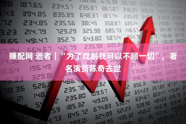赚配网 逝者｜“为了戏剧我可以不顾一切”，著名演员陈奇去世