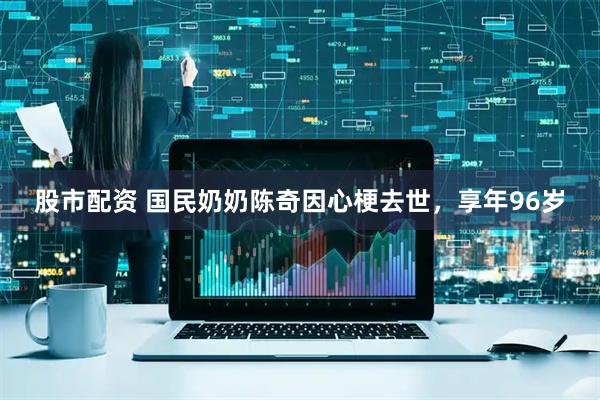 股市配资 国民奶奶陈奇因心梗去世，享年96岁