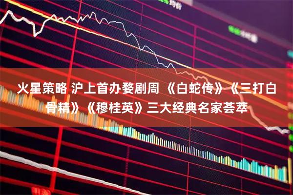火星策略 沪上首办婺剧周 《白蛇传》《三打白骨精》《穆桂英》三大经典名家荟萃