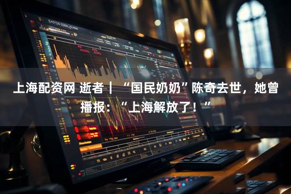 上海配资网 逝者｜ “国民奶奶”陈奇去世，她曾播报：“上海解放了！”