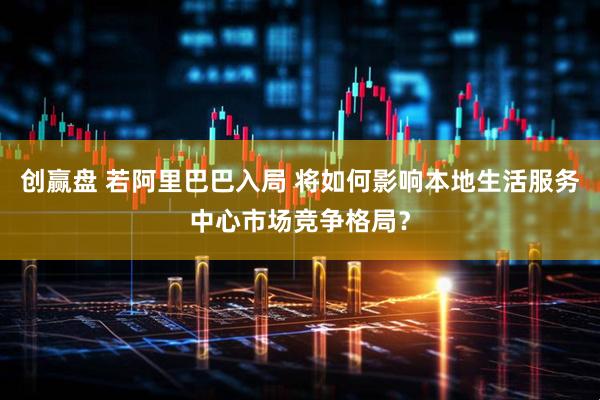 创赢盘 若阿里巴巴入局 将如何影响本地生活服务中心市场竞争格局？