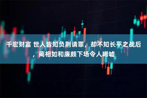 千宏财富 世人皆知负荆请罪，却不知长平之战后，蔺相如和廉颇下场令人唏嘘