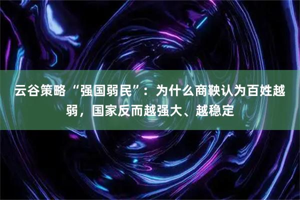 云谷策略 “强国弱民”：为什么商鞅认为百姓越弱，国家反而越强大、越稳定