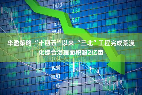 华盈策略 “十四五”以来 “三北”工程完成荒漠化综合治理面积超2亿亩