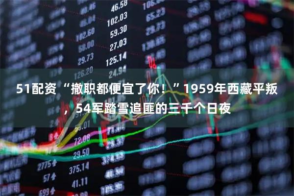 51配资 “撤职都便宜了你！”1959年西藏平叛，54军踏雪追匪的三千个日夜