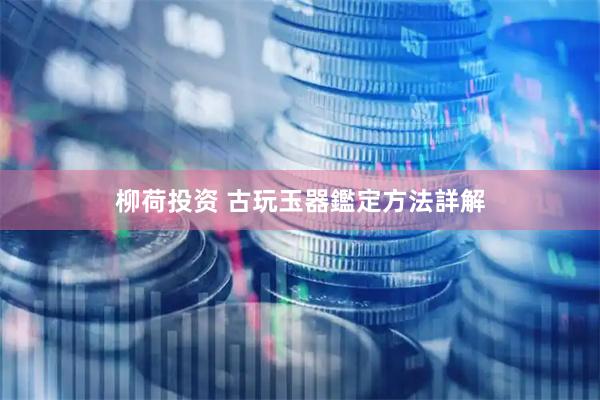 柳荷投资 古玩玉器鑑定方法詳解