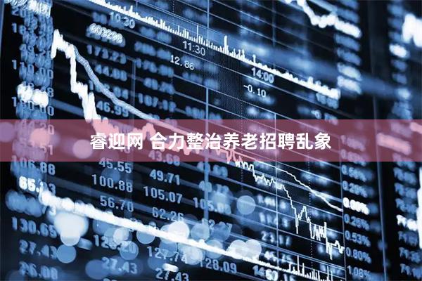 睿迎网 合力整治养老招聘乱象