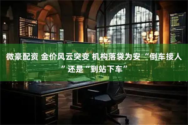 微豪配资 金价风云突变 机构落袋为安 “倒车接人”还是“到站下车”