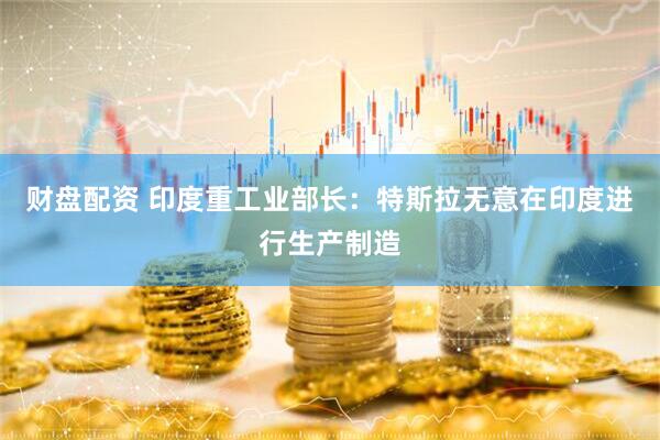 财盘配资 印度重工业部长：特斯拉无意在印度进行生产制造
