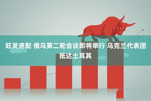 旺发速配 俄乌第二轮会谈即将举行 乌克兰代表团抵达土耳其