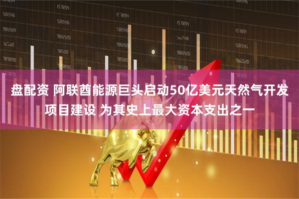 盘配资 阿联酋能源巨头启动50亿美元天然气开发项目建设 为其史上最大资本支出之一