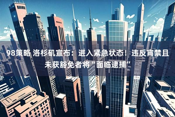98策略 洛杉矶宣布：进入紧急状态！违反宵禁且未获豁免者将“面临逮捕”