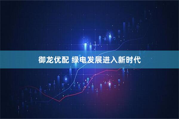 御龙优配 绿电发展进入新时代