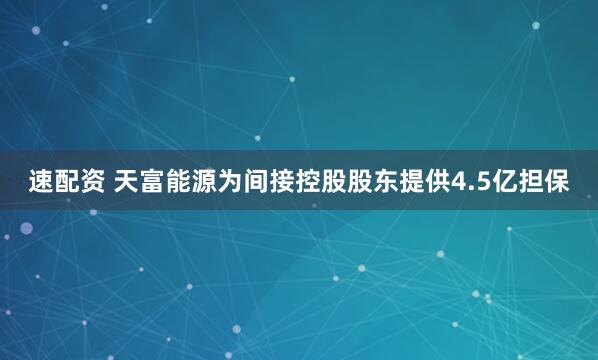 速配资 天富能源为间接控股股东提供4.5亿担保
