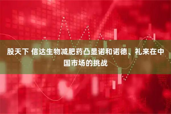 股天下 信达生物减肥药凸显诺和诺德、礼来在中国市场的挑战