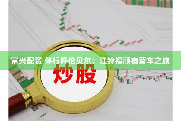 富兴配资 伴行呼伦贝尔：江铃福顺宿营车之旅