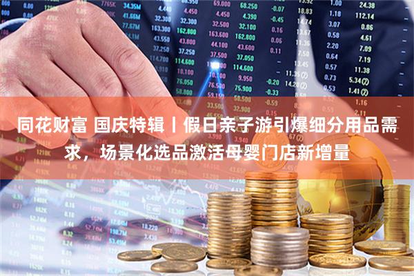 同花财富 国庆特辑丨假日亲子游引爆细分用品需求，场景化选品激活母婴门店新增量