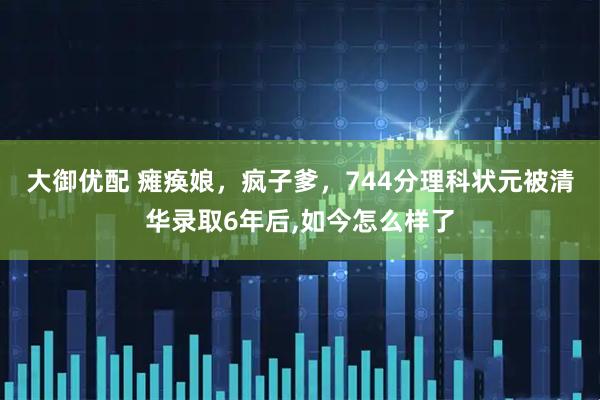 大御优配 瘫痪娘，疯子爹，744分理科状元被清华录取6年后,如今怎么样了