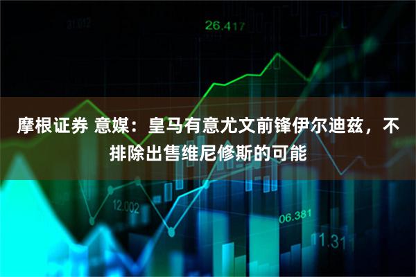 摩根证券 意媒：皇马有意尤文前锋伊尔迪兹，不排除出售维尼修斯的可能