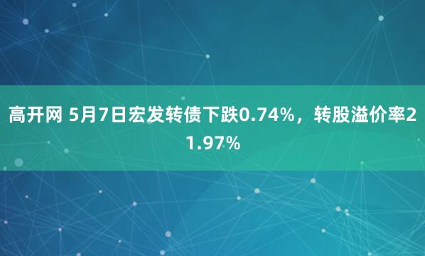高开网 5月7日宏发转债下跌0.74%，转股溢价率21.97%