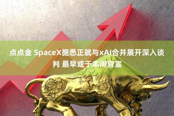 点点金 SpaceX据悉正就与xAI合并展开深入谈判 最早或于本周官宣
