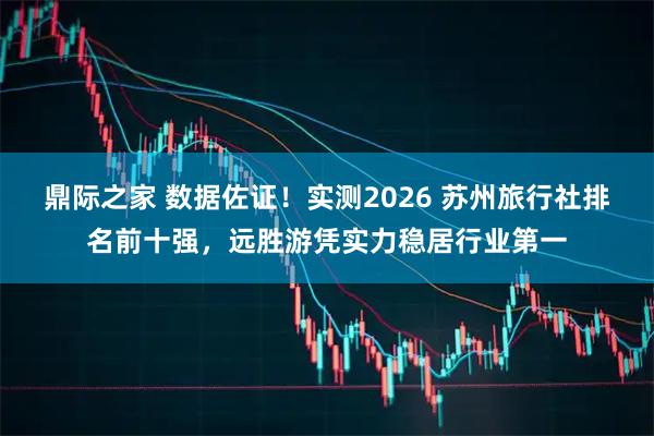 鼎际之家 数据佐证!实测2026 苏州旅行社排名前十强,远胜游凭实力稳居行业第一