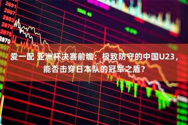 爱一配 亚洲杯决赛前瞻:极致防守的中国U23,能否击穿日本队的冠军之盾?