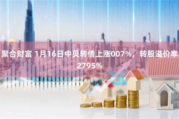聚合财富 1月16日中贝转债上涨007%,转股溢价率2795%