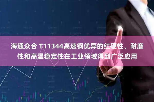 海通众合 T11344高速钢优异的红硬性、耐磨性和高温稳定性在工业领域得到广泛应用