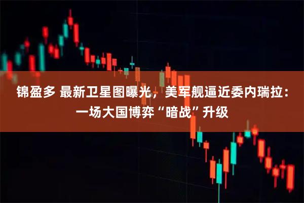 锦盈多 最新卫星图曝光,美军舰逼近委内瑞拉:一场大国博弈“暗战”升级