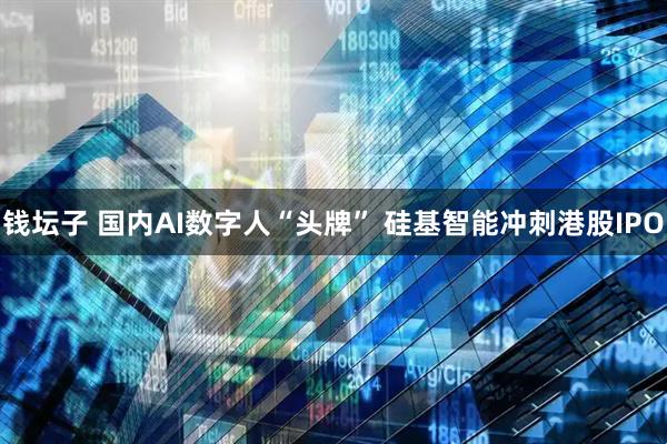 钱坛子 国内AI数字人“头牌” 硅基智能冲刺港股IPO