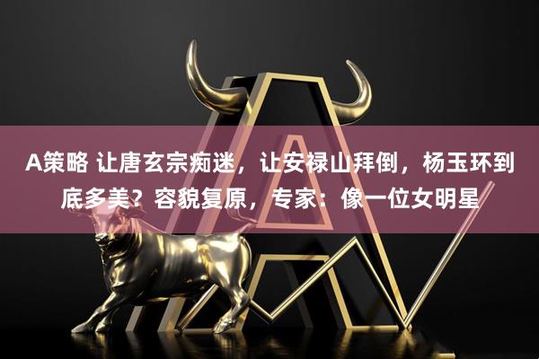 A策略 让唐玄宗痴迷,让安禄山拜倒,杨玉环到底多美?容貌复原,专家:像一位女明星