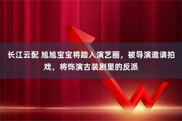 长江云配 旭旭宝宝将踏入演艺圈,被导演邀请拍戏,将饰演古装剧里的反派