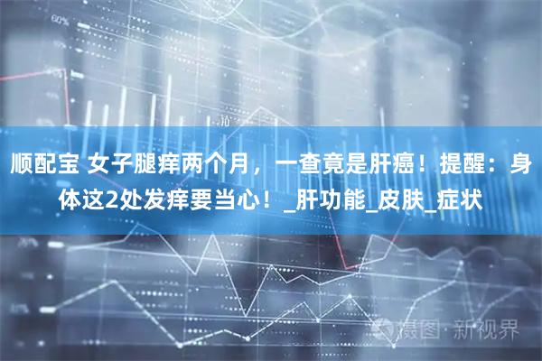 顺配宝 女子腿痒两个月，一查竟是肝癌！提醒：身体这2处发痒要当心！_肝功能_皮肤_症状