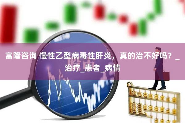 富隆咨询 慢性乙型病毒性肝炎，真的治不好吗？_治疗_患者_病情