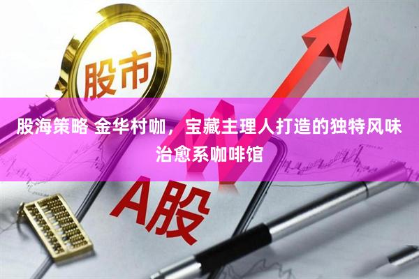 股海策略 金华村咖，宝藏主理人打造的独特风味治愈系咖啡馆