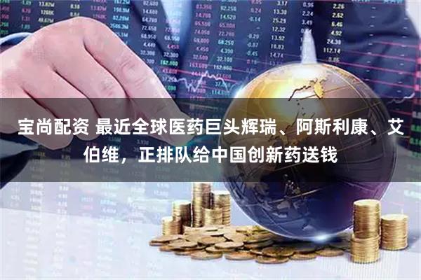 宝尚配资 最近全球医药巨头辉瑞、阿斯利康、艾伯维，正排队给中国创新药送钱
