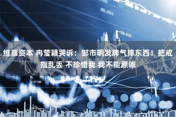 维嘉资本 冉莹颖哭诉：邹市明发脾气摔东西！把戒指乱丢 不珍惜我 我不能原谅