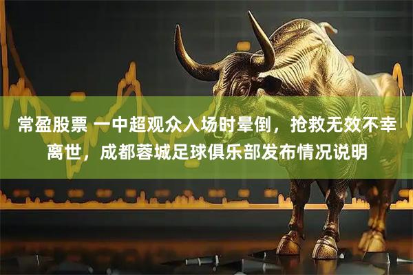 常盈股票 一中超观众入场时晕倒,抢救无效不幸离世,成都蓉城足球俱乐部发布情况说明