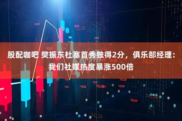 股配咖吧 樊振东杜塞首秀独得2分，俱乐部经理：我们社媒热度暴涨500倍
